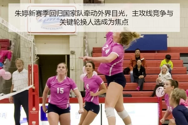 朱婷新赛季回归国家队牵动外界目光，主攻线竞争与关键轮换人选成为焦点
